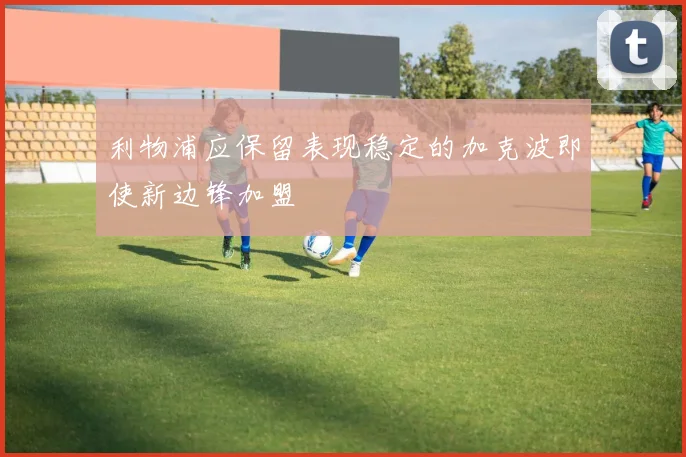 利物浦应保留表现稳定的加克波即使新边锋加盟