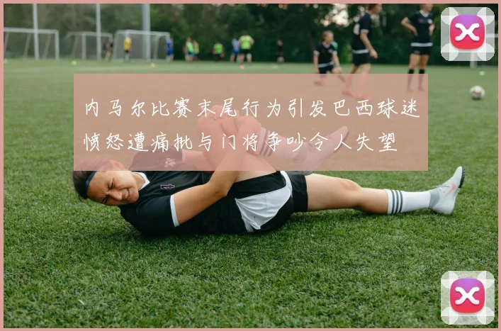 内马尔比赛末尾行为引发巴西球迷愤怒遭痛批与门将争吵令人失望