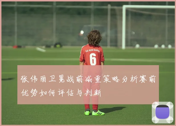 张伟丽卫冕战前减重策略分析赛前优势如何评估与判断