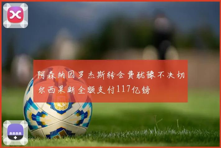 阿森纳因罗杰斯转会费犹豫不决切尔西果断全额支付117亿镑