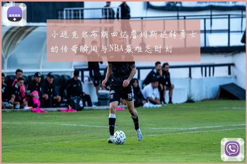 小迈克尔布朗回忆詹姆斯逆转勇士的传奇瞬间与NBA最难忘时刻