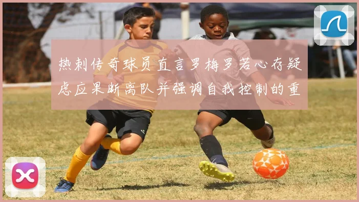 热刺传奇球员直言罗梅罗若心存疑虑应果断离队并强调自我控制的重要性