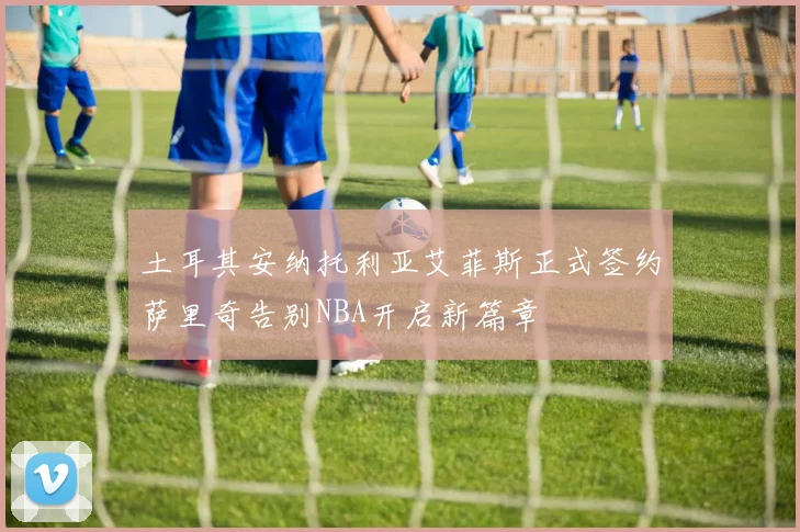 土耳其安纳托利亚艾菲斯正式签约萨里奇告别NBA开启新篇章