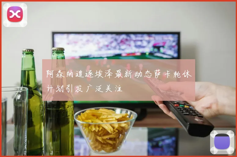阿森纳追逐埃泽最新动态萨卡轮休计划引发广泛关注