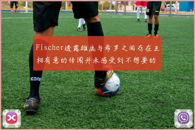Fischer透露雄鹿与希罗之间存在互相有意的传闻并未感受到不想要的迹象