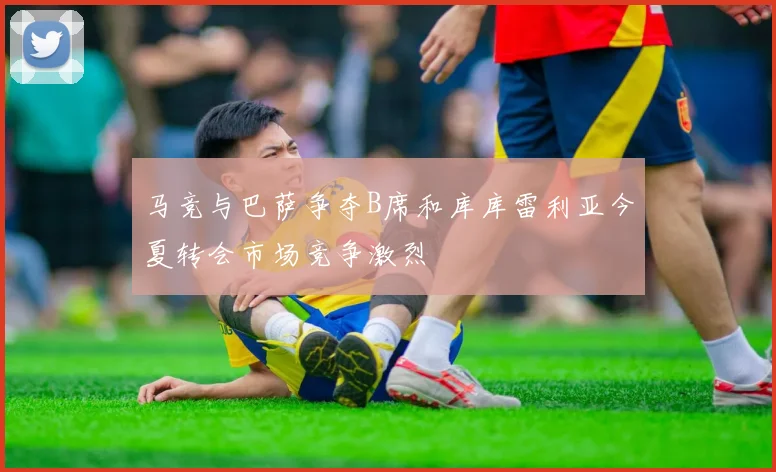马竞与巴萨争夺B席和库库雷利亚今夏转会市场竞争激烈
