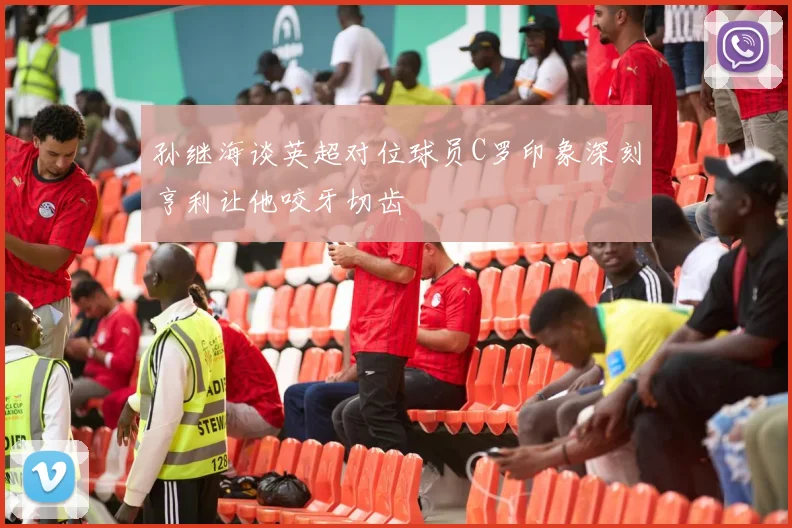 孙继海谈英超对位球员C罗印象深刻亨利让他咬牙切齿