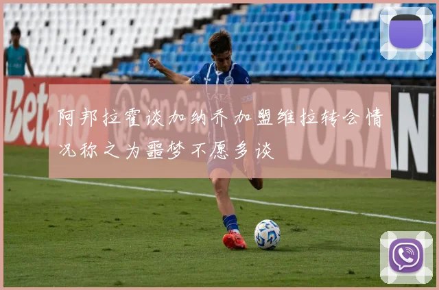 阿邦拉霍谈加纳乔加盟维拉转会情况称之为噩梦不愿多谈