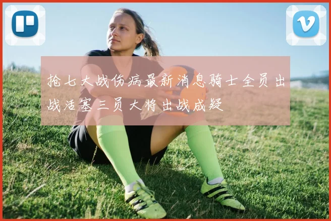 抢七大战伤病最新消息骑士全员出战活塞三员大将出战成疑