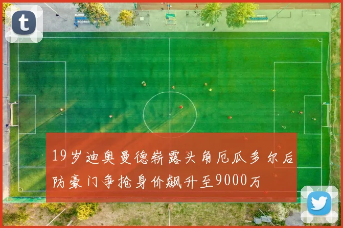 19岁迪奥曼德崭露头角厄瓜多尔后防豪门争抢身价飙升至9000万