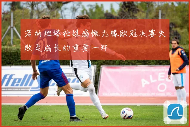 若纳坦塔社媒感慨无缘欧冠决赛失败是成长的重要一环