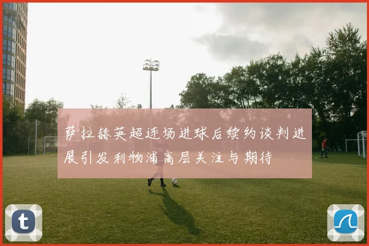 萨拉赫英超连场进球后续约谈判进展引发利物浦高层关注与期待