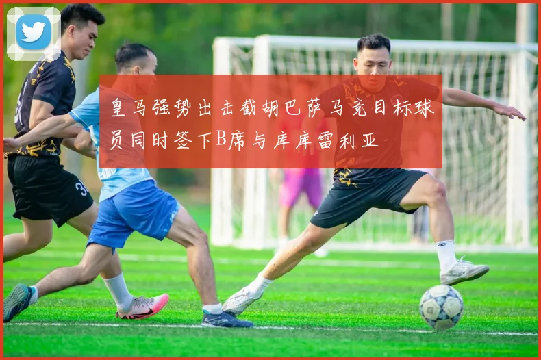皇马强势出击截胡巴萨马竞目标球员同时签下B席与库库雷利亚