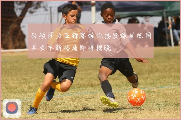 孙颖莎为亚锦赛强化接发球训练国乒女单新格局即将揭晓