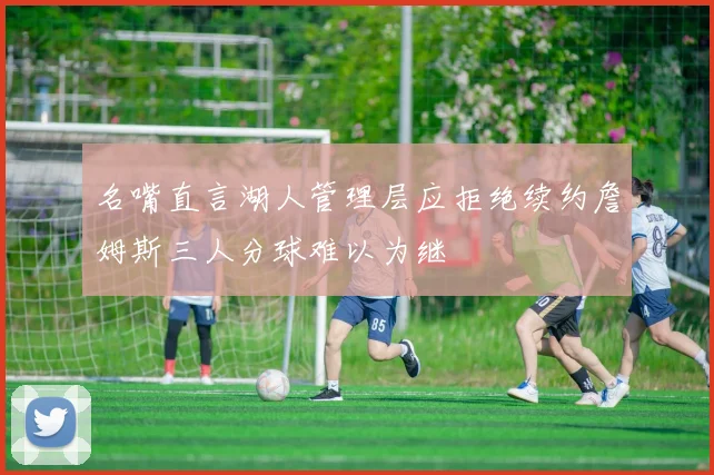 名嘴直言湖人管理层应拒绝续约詹姆斯三人分球难以为继