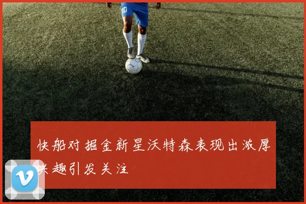 快船对掘金新星沃特森表现出浓厚兴趣引发关注