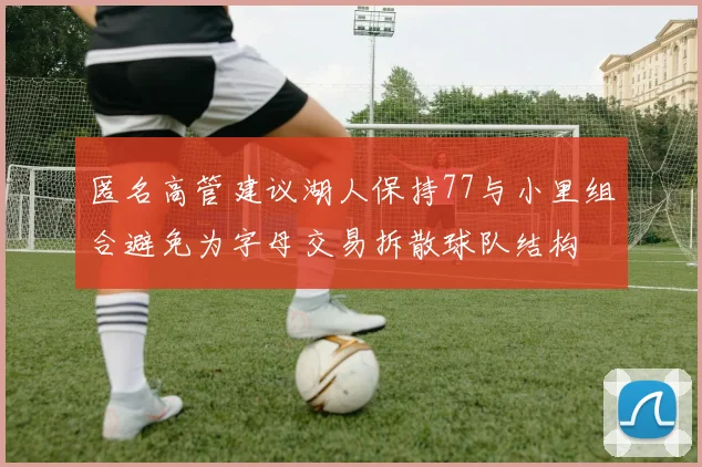 匿名高管建议湖人保持77与小里组合避免为字母交易拆散球队结构