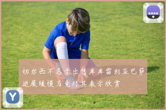 切尔西不急于出售库库雷利亚巴萨进展缓慢马竞对其表示欣赏