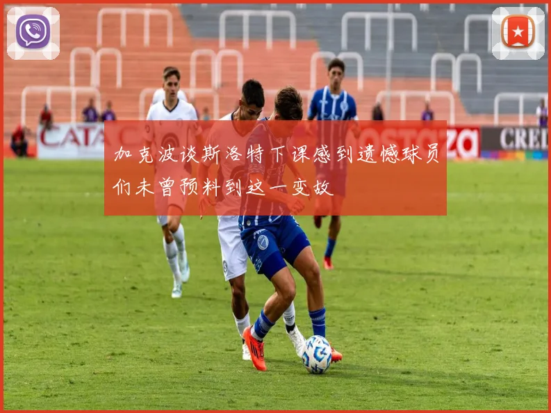 加克波谈斯洛特下课感到遗憾球员们未曾预料到这一变故