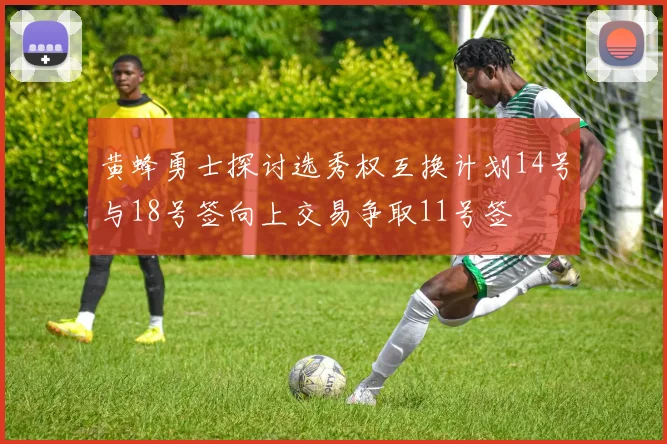 黄蜂勇士探讨选秀权互换计划14号与18号签向上交易争取11号签