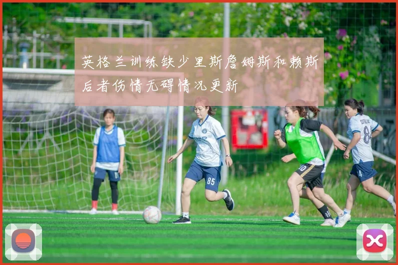 英格兰训练缺少里斯詹姆斯和赖斯后者伤情无碍情况更新