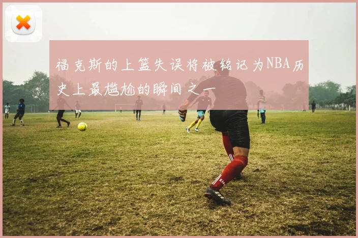 福克斯的上篮失误将被铭记为NBA历史上最尴尬的瞬间之一
