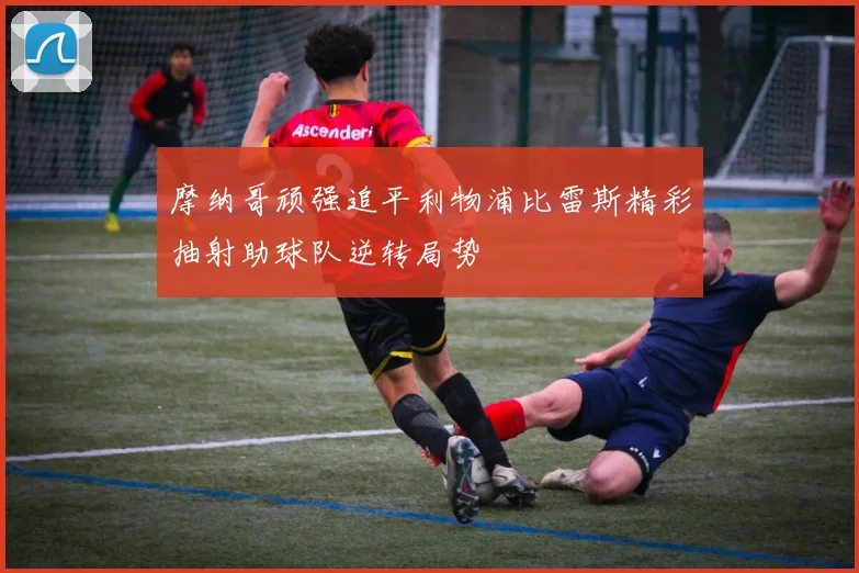 摩纳哥顽强追平利物浦比雷斯精彩抽射助球队逆转局势