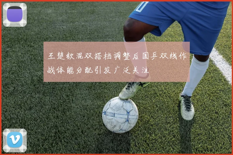 王楚钦混双搭档调整后国乒双线作战体能分配引发广泛关注